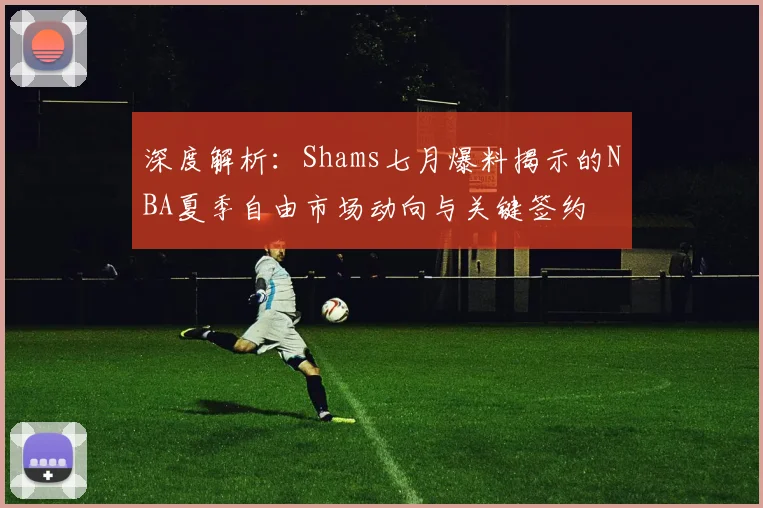 深度解析：Shams七月爆料揭示的NBA夏季自由市场动向与关键签约