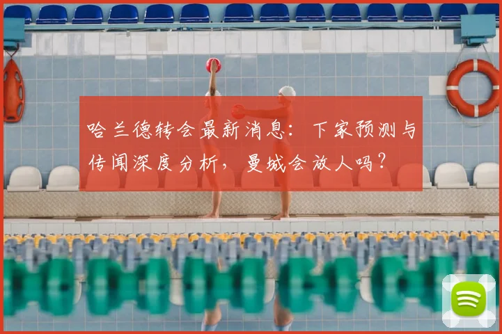 哈兰德转会最新消息：下家预测与传闻深度分析，曼城会放人吗？