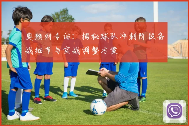 奥赖利专访：揭秘球队冲刺阶段备战细节与实战调整方案