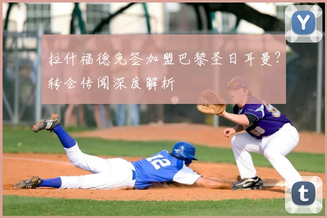 拉什福德免签加盟巴黎圣日耳曼？转会传闻深度解析
