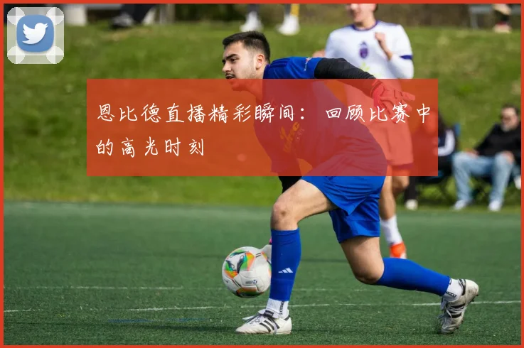 恩比德直播精彩瞬间：回顾比赛中的高光时刻