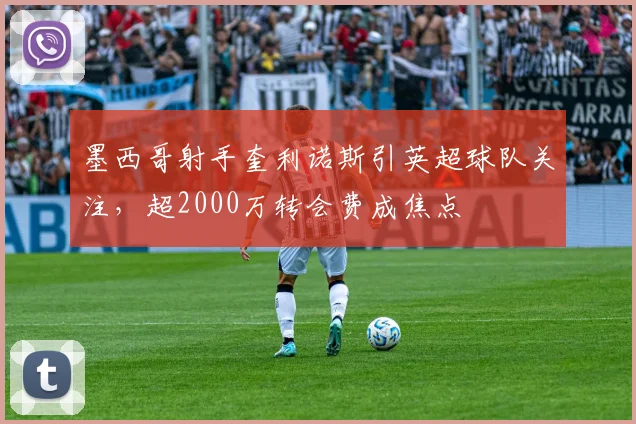 墨西哥射手奎利诺斯引英超球队关注，超2000万转会费成焦点