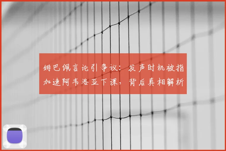 姆巴佩言论引争议：发声时机被指加速阿韦洛亚下课，背后真相解析