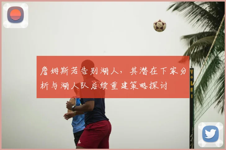 詹姆斯若告别湖人，其潜在下家分析与湖人队后续重建策略探讨