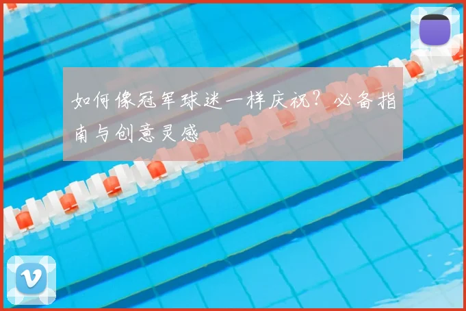 如何像冠军球迷一样庆祝？必备指南与创意灵感