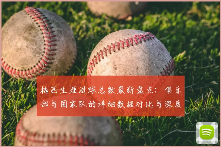 梅西生涯进球总数最新盘点：俱乐部与国家队的详细数据对比与深度解析