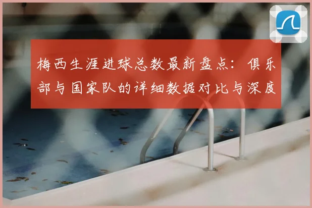 梅西生涯进球总数最新盘点：俱乐部与国家队的详细数据对比与深度解析