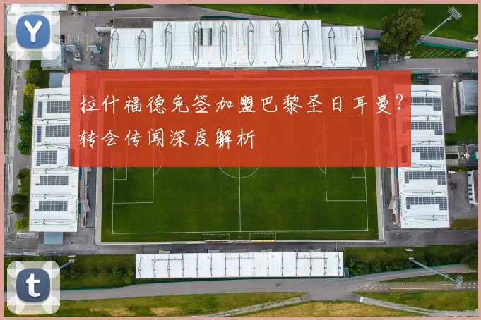 拉什福德免签加盟巴黎圣日耳曼?转会传闻深度解析