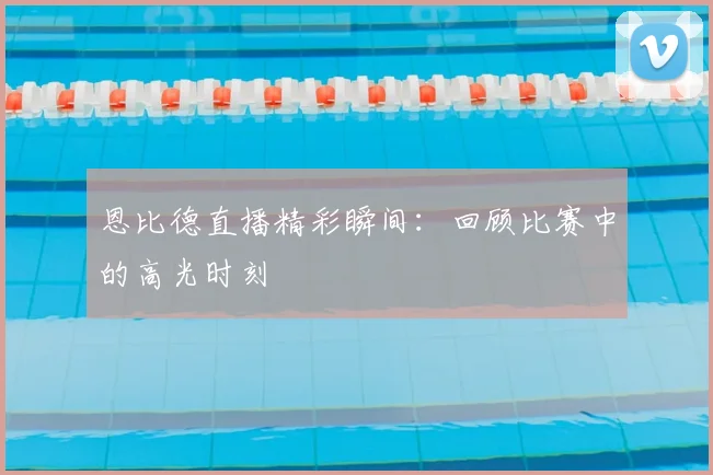 恩比德直播精彩瞬间：回顾比赛中的高光时刻