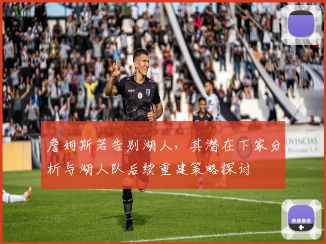 詹姆斯若告别湖人，其潜在下家分析与湖人队后续重建策略探讨