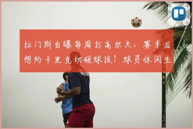 拉门斯自曝每周打高尔夫，赛季后想约卡里克切磋球技！球员休闲生活揭秘