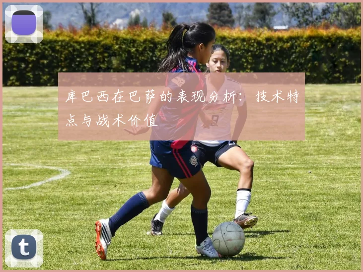 库巴西在巴萨的表现分析：技术特点与战术价值