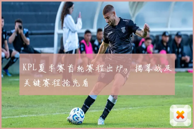 KPL夏季赛首轮赛程出炉,揭幕战及关键赛程抢先看