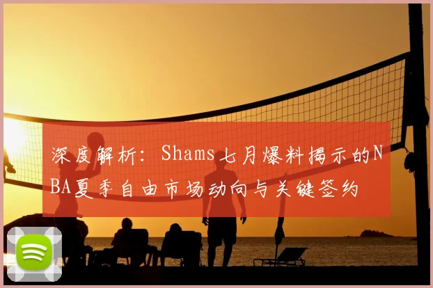 深度解析：Shams七月爆料揭示的NBA夏季自由市场动向与关键签约